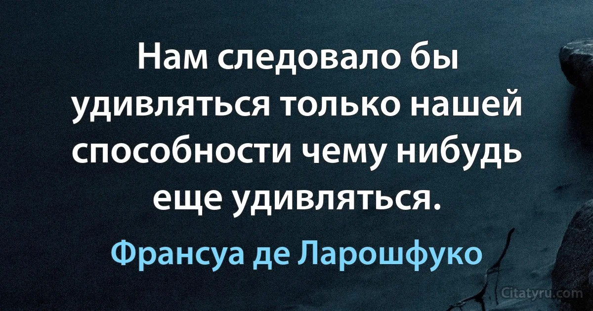 Нам следовало бы удивляться только нашей способности чему нибудь еще удивляться. (Франсуа де Ларошфуко)