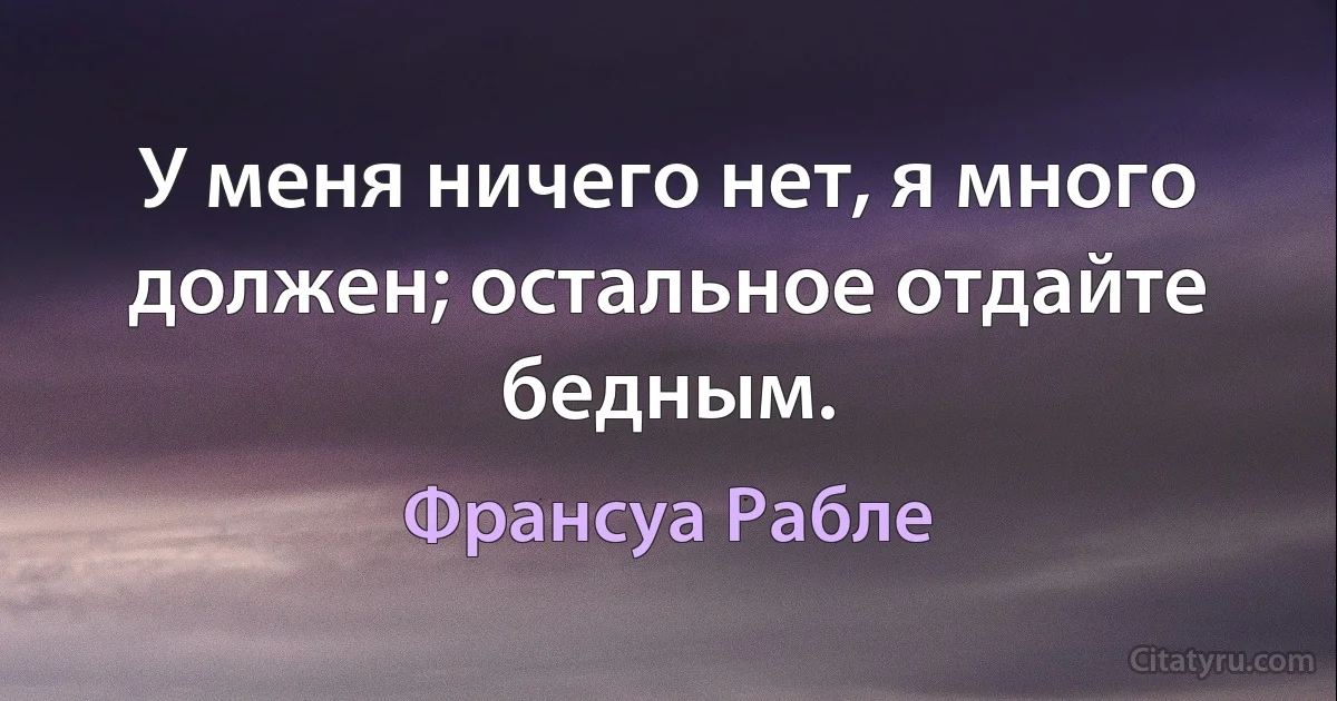 У меня ничего нет, я много должен; остальное отдайте бедным. (Франсуа Рабле)