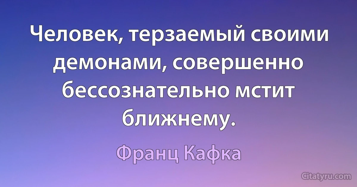 Человек, терзаемый своими демонами, совершенно бессознательно мстит ближнему. (Франц Кафка)