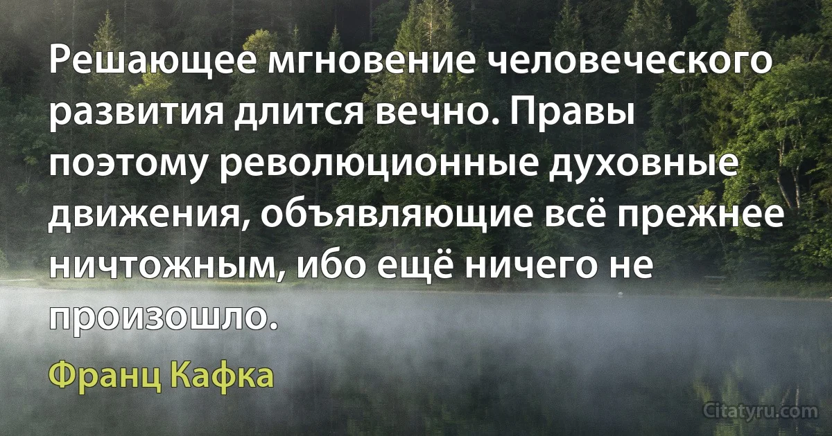 Решающее мгновение человеческого развития длится вечно. Правы поэтому революционные духовные движения, объявляющие всё прежнее ничтожным, ибо ещё ничего не произошло. (Франц Кафка)