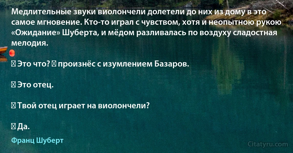 Медлительные звуки виолончели долетели до них из дому в это самое мгновение. Кто-то играл с чувством, хотя и неопытною рукою «Ожидание» Шуберта, и мёдом разливалась по воздуху сладостная мелодия.

― Это что? ― произнёс с изумлением Базаров.

― Это отец.

― Твой отец играет на виолончели?

― Да. (Франц Шуберт)