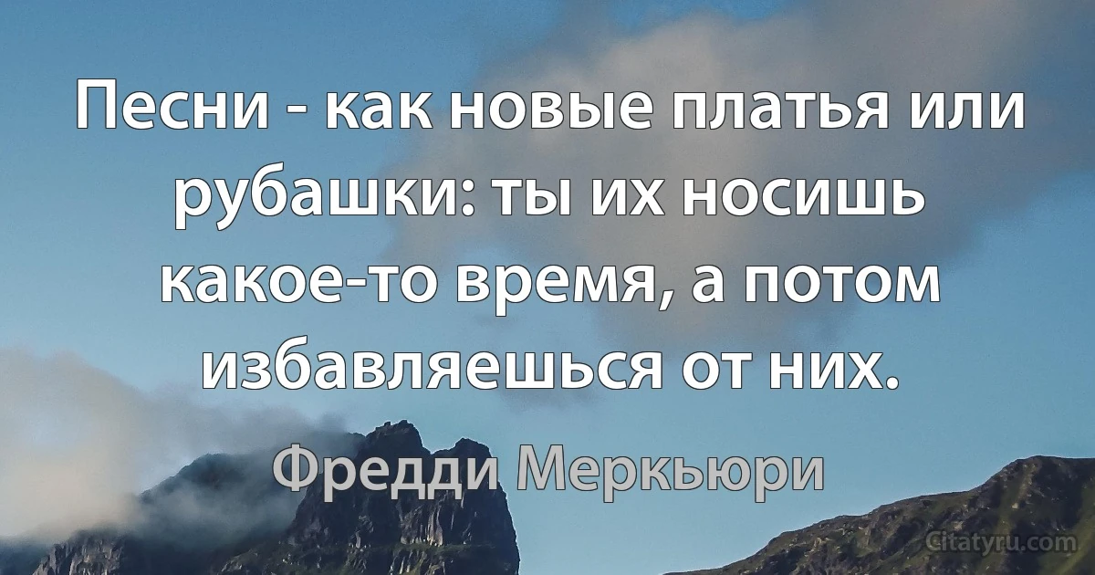 Песни - как новые платья или рубашки: ты их носишь какое-то время, а потом избавляешься от них. (Фредди Меркьюри)