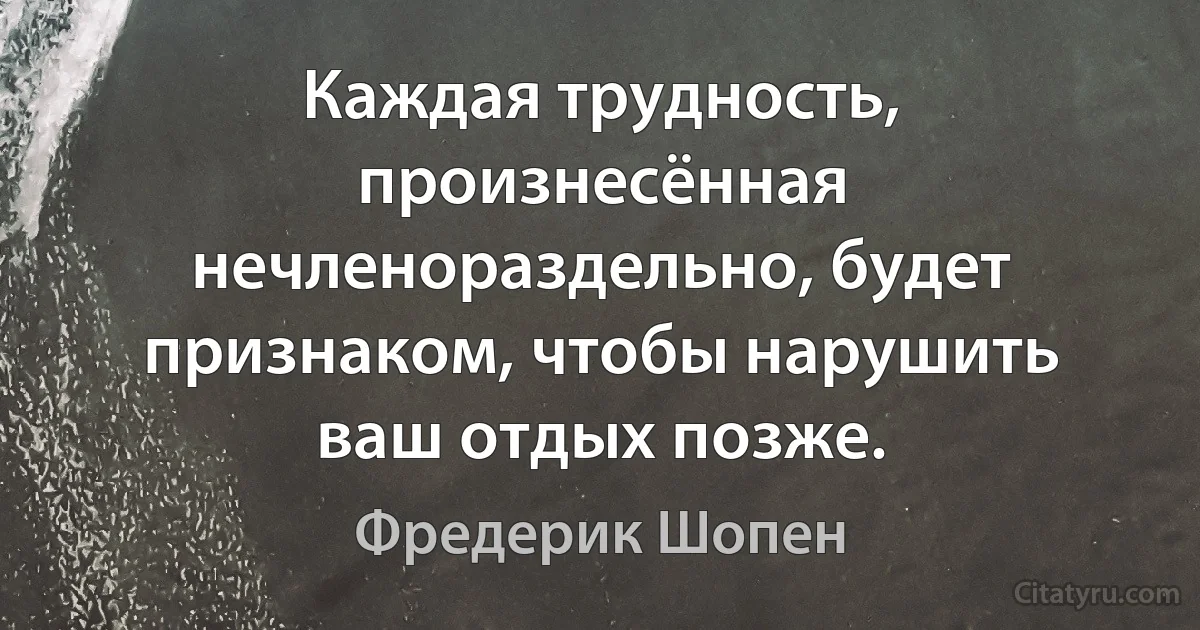 Каждая трудность, произнесённая нечленораздельно, будет признаком, чтобы нарушить ваш отдых позже. (Фредерик Шопен)