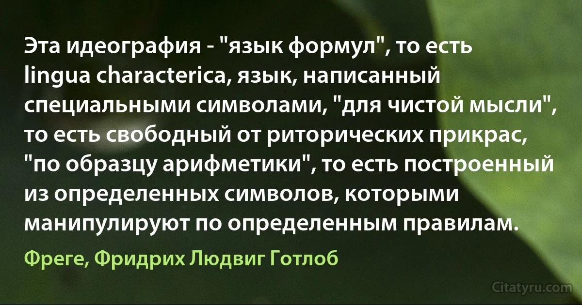 Эта идеография - "язык формул", то есть lingua characterica, язык, написанный специальными символами, "для чистой мысли", то есть свободный от риторических прикрас, "по образцу арифметики", то есть построенный из определенных символов, которыми манипулируют по определенным правилам. (Фреге, Фридрих Людвиг Готлоб)