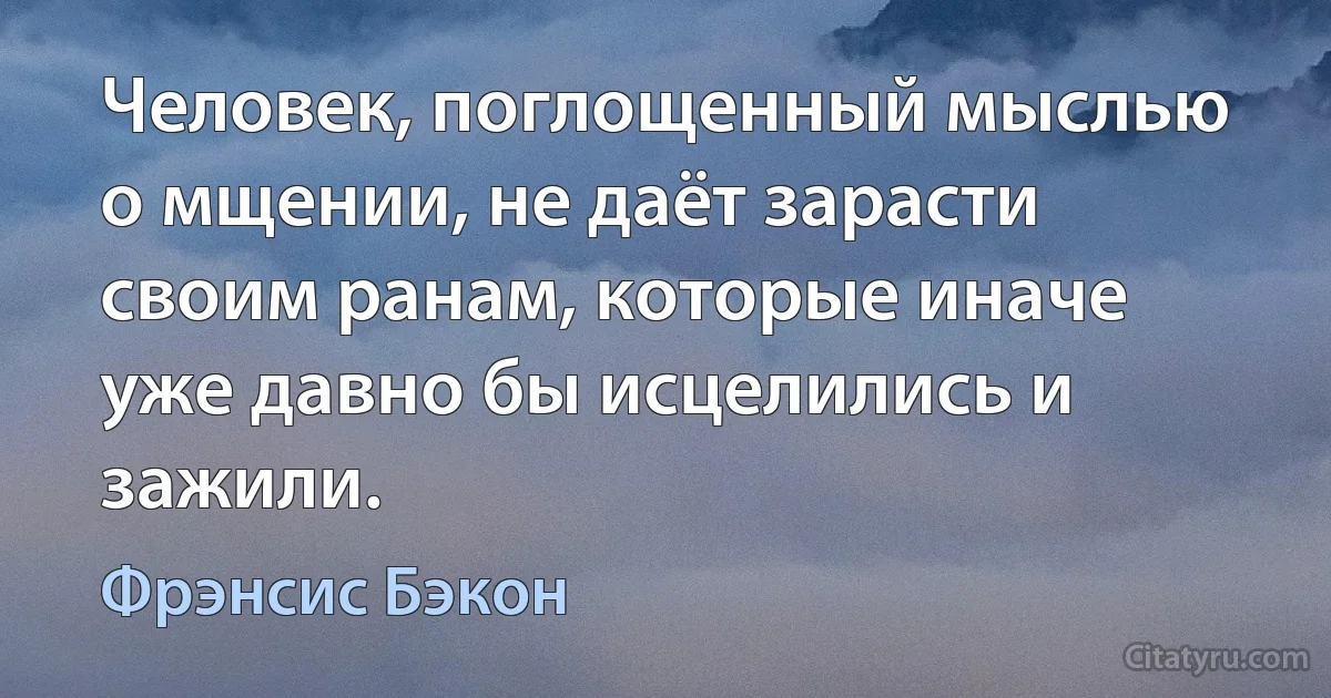 Человек, поглощенный мыслью о мщении, не даёт зарасти своим ранам, которые иначе уже давно бы исцелились и зажили. (Фрэнсис Бэкон)