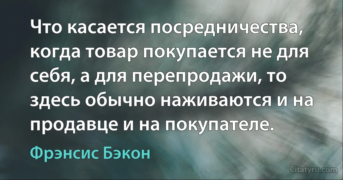 Что касается посредничества, когда товар покупается не для себя, а для перепродажи, то здесь обычно наживаются и на продавце и на покупателе. (Фрэнсис Бэкон)