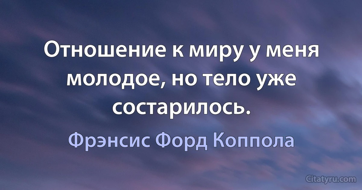 Отношение к миру у меня молодое, но тело уже состарилось. (Фрэнсис Форд Коппола)