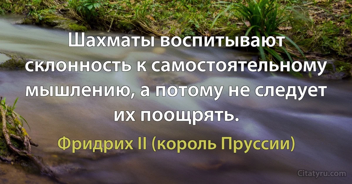 Шахматы воспитывают склонность к самостоятельному мышлению, а потому не следует их поощрять. (Фридрих II (король Пруссии))