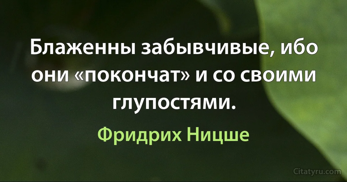 Блаженны забывчивые, ибо они «покончат» и со своими глупостями. (Фридрих Ницше)