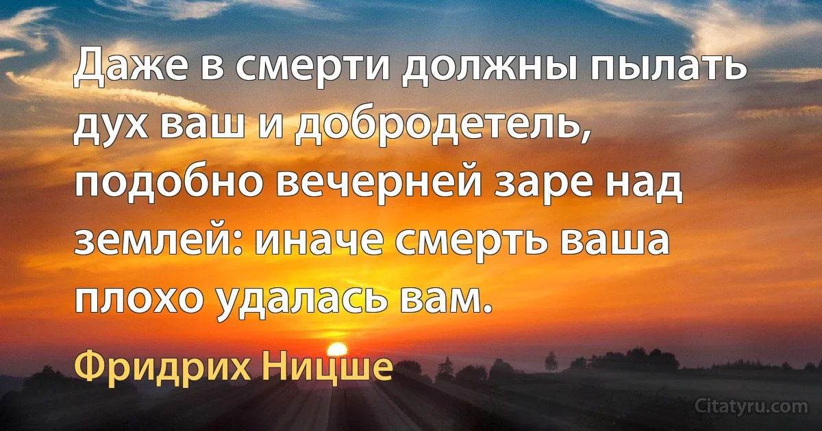 Даже в смерти должны пылать дух ваш и добродетель, подобно вечерней заре над землей: иначе смерть ваша плохо удалась вам. (Фридрих Ницше)