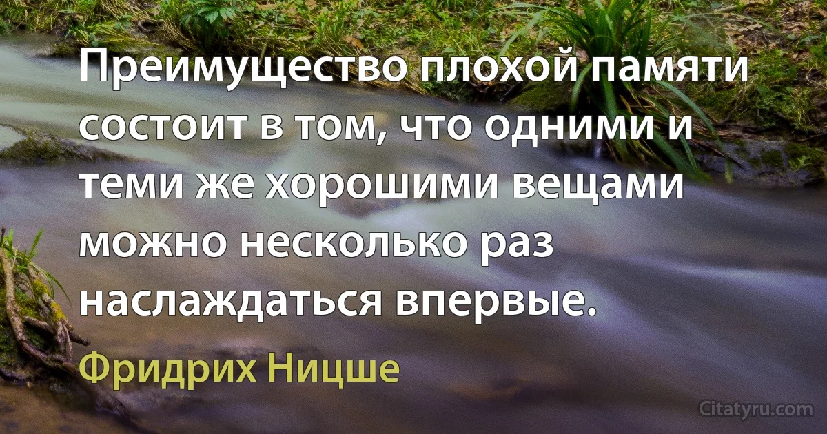 Преимущество плохой памяти состоит в том, что одними и теми же хорошими вещами можно несколько раз наслаждаться впервые. (Фридрих Ницше)