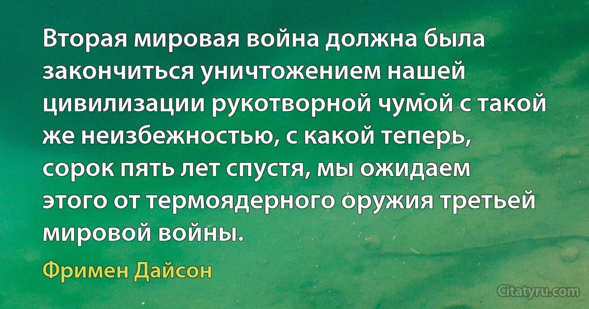 Вторая мировая война должна была закончиться уничтожением нашей цивилизации рукотворной чумой с такой же неизбежностью, с какой теперь, сорок пять лет спустя, мы ожидаем этого от термоядерного оружия третьей мировой войны. (Фримен Дайсон)