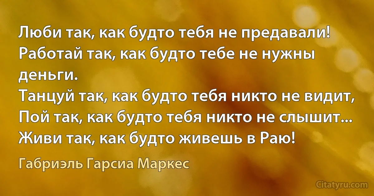 Люби так, как будто тебя не предавали!
Работай так, как будто тебе не нужны деньги.
Танцуй так, как будто тебя никто не видит,
Пой так, как будто тебя никто не слышит...
Живи так, как будто живешь в Раю! (Габриэль Гарсиа Маркес)