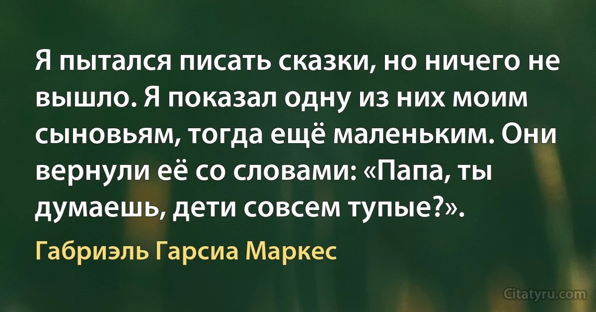 Я пытался писать сказки, но ничего не вышло. Я показал одну из них моим сыновьям, тогда ещё маленьким. Они вернули её со словами: «Папа, ты думаешь, дети совсем тупые?». (Габриэль Гарсиа Маркес)