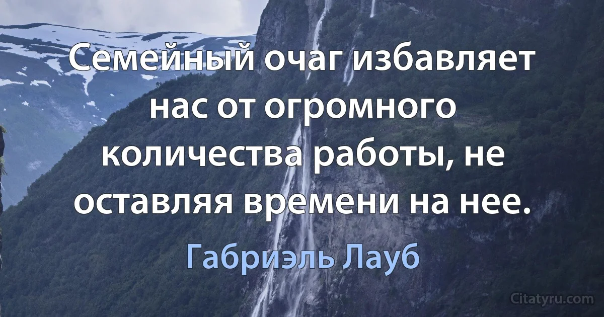 Семейный очаг избавляет нас от огромного количества работы, не оставляя времени на нее. (Габриэль Лауб)