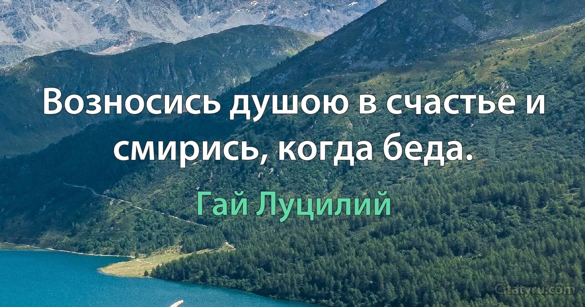 Возносись душою в счастье и смирись, когда беда. (Гай Луцилий)