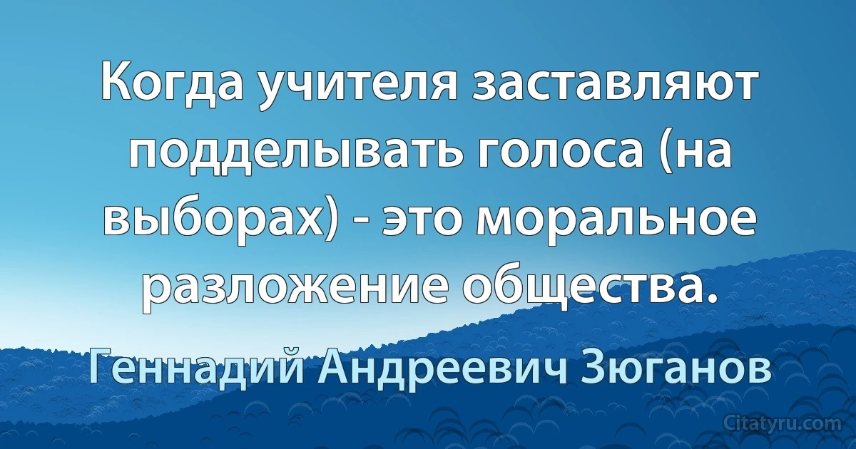 Когда учителя заставляют подделывать голоса (на выборах) - это моральное разложение общества. (Геннадий Андреевич Зюганов)