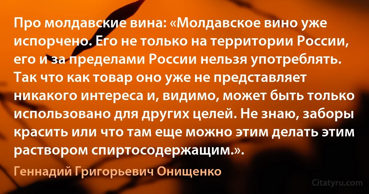 Про молдавские вина: «Молдавское вино уже испорчено. Его не только на территории России, его и за пределами России нельзя употреблять. Так что как товар оно уже не представляет никакого интереса и, видимо, может быть только использовано для других целей. Не знаю, заборы красить или что там еще можно этим делать этим раствором спиртосодержащим.». (Геннадий Григорьевич Онищенко)