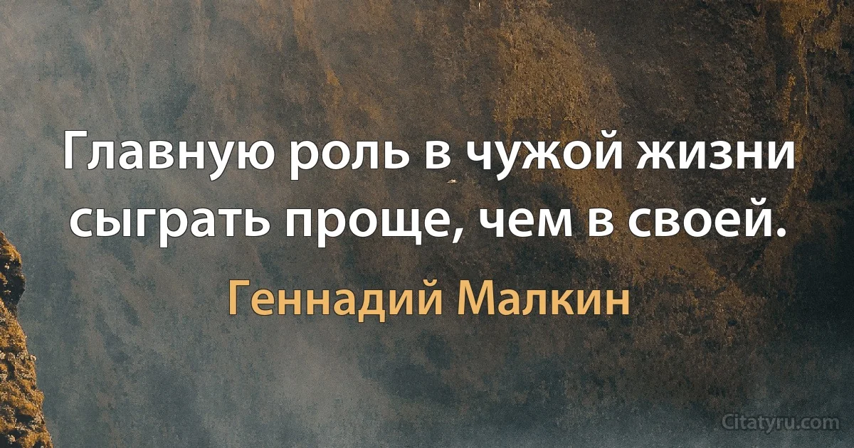 Главную роль в чужой жизни сыграть проще, чем в своей. (Геннадий Малкин)