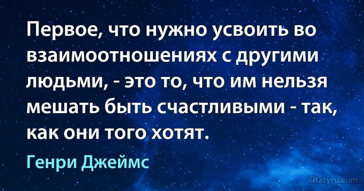 Первое, что нужно усвоить во взаимоотношениях с другими людьми, - это то, что им нельзя мешать быть счастливыми - так, как они того хотят. (Генри Джеймс)