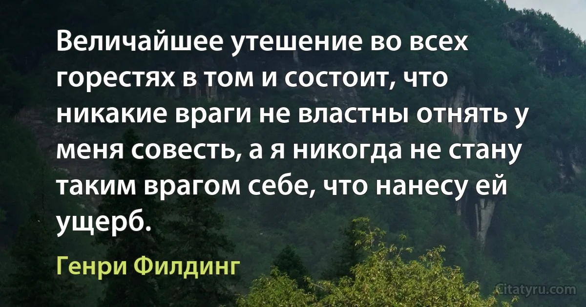 Величайшее утешение во всех горестях в том и состоит, что никакие враги не властны отнять у меня совесть, а я никогда не стану таким врагом себе, что нанесу ей ущерб. (Генри Филдинг)