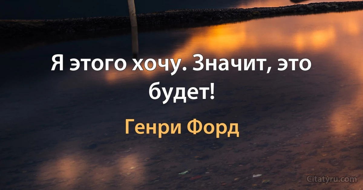 Я этого хочу. Значит, это будет! (Генри Форд)