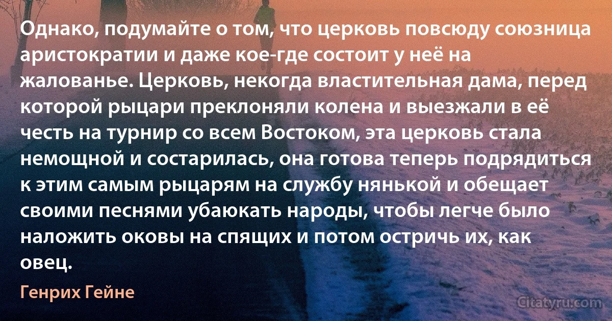 Однако, подумайте о том, что церковь повсюду союзница аристократии и даже кое-где состоит у неё на жалованье. Церковь, некогда властительная дама, перед которой рыцари преклоняли колена и выезжали в её честь на турнир со всем Востоком, эта церковь стала немощной и состарилась, она готова теперь подрядиться к этим самым рыцарям на службу нянькой и обещает своими песнями убаюкать народы, чтобы легче было наложить оковы на спящих и потом остричь их, как овец. (Генрих Гейне)