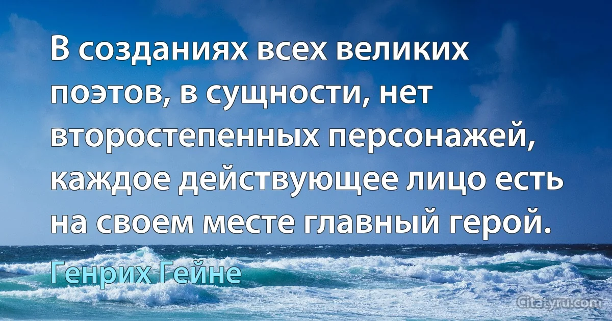 В созданиях всех великих поэтов, в сущности, нет второстепенных персонажей, каждое действующее лицо есть на своем месте главный герой. (Генрих Гейне)