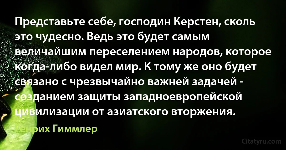 Представьте себе, господин Керстен, сколь это чудесно. Ведь это будет самым величайшим переселением народов, которое когда-либо видел мир. К тому же оно будет связано с чрезвычайно важней задачей - созданием защиты западноевропейской цивилизации от азиатского вторжения. (Генрих Гиммлер)