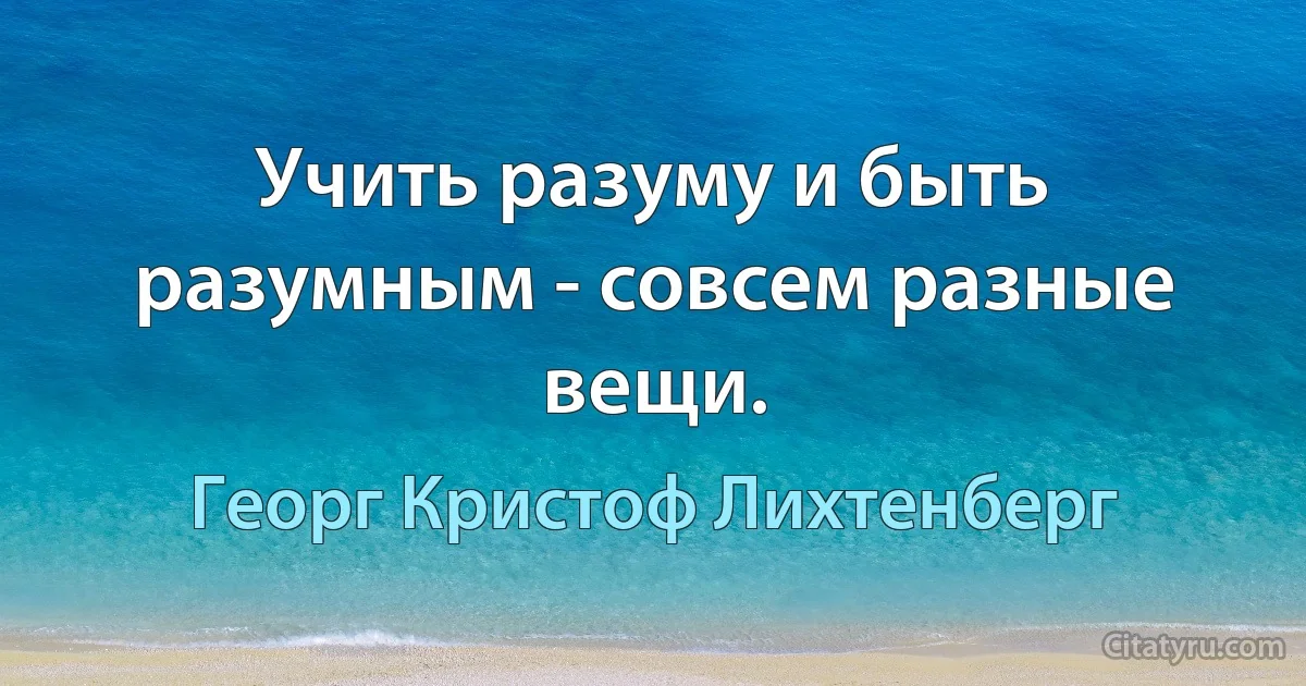 Учить разуму и быть разумным - совсем разные вещи. (Георг Кристоф Лихтенберг)