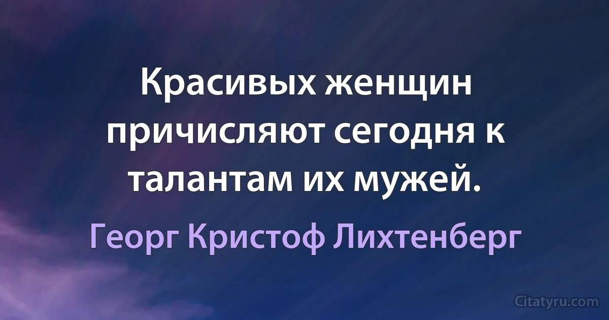 Красивых женщин причисляют сегодня к талантам их мужей. (Георг Кристоф Лихтенберг)