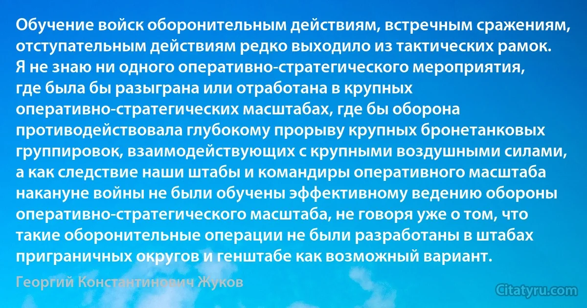 Обучение войск оборонительным действиям, встречным сражениям, отступательным действиям редко выходило из тактических рамок. Я не знаю ни одного оперативно-стратегического мероприятия, где была бы разыграна или отработана в крупных оперативно-стратегических масштабах, где бы оборона противодействовала глубокому прорыву крупных бронетанковых группировок, взаимодействующих с крупными воздушными силами, а как следствие наши штабы и командиры оперативного масштаба накануне войны не были обучены эффективному ведению обороны оперативно-стратегического масштаба, не говоря уже о том, что такие оборонительные операции не были разработаны в штабах приграничных округов и генштабе как возможный вариант. (Георгий Константинович Жуков)