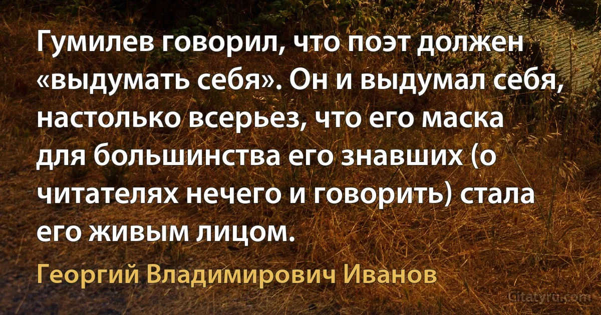 Гумилев говорил, что поэт должен «выдумать себя». Он и выдумал себя, настолько всерьез, что его маска для большинства его знавших (о читателях нечего и говорить) стала его живым лицом. (Георгий Владимирович Иванов)