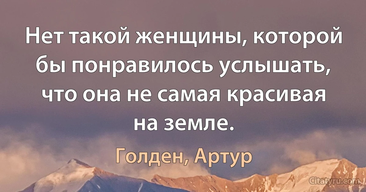 Нет такой женщины, которой бы понравилось услышать, что она не самая красивая на земле. (Голден, Артур)