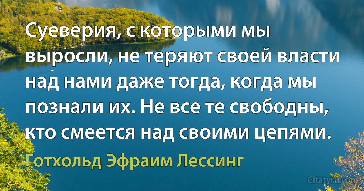 Суеверия, с которыми мы выросли, не теряют своей власти над нами даже тогда, когда мы познали их. Не все те свободны, кто смеется над своими цепями. (Готхольд Эфраим Лессинг)