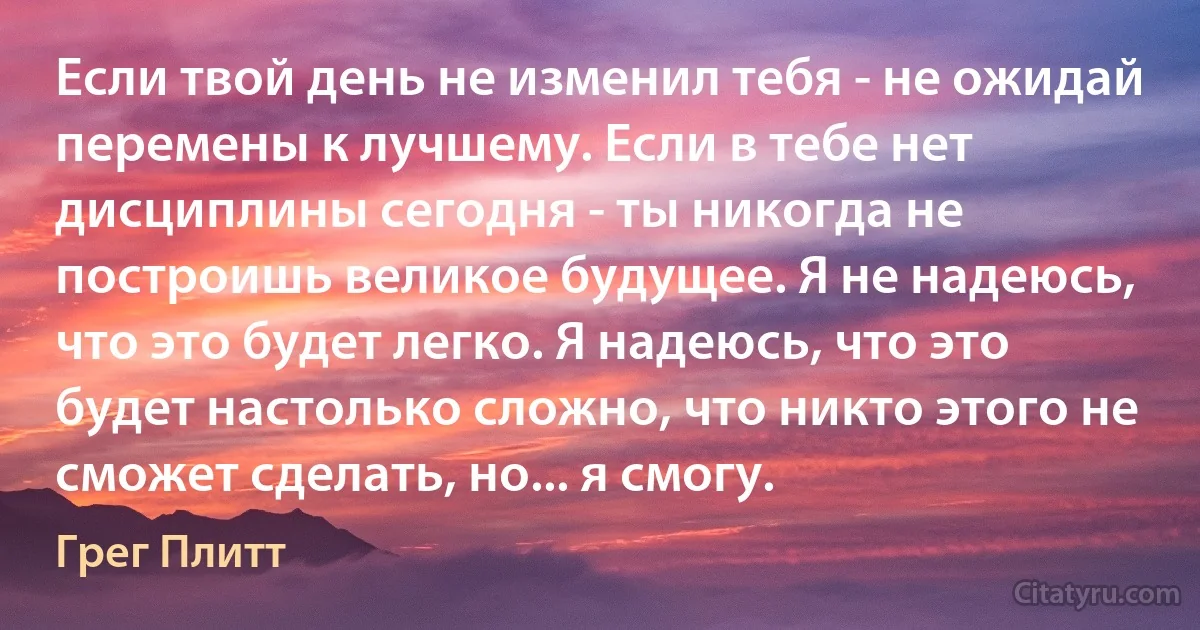 Если твой день не изменил тебя - не ожидай перемены к лучшему. Если в тебе нет дисциплины сегодня - ты никогда не построишь великое будущее. Я не надеюсь, что это будет легко. Я надеюсь, что это будет настолько сложно, что никто этого не сможет сделать, но... я смогу. (Грег Плитт)