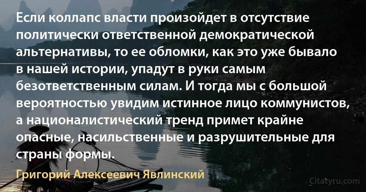 Если коллапс власти произойдет в отсутствие политически ответственной демократической альтернативы, то ее обломки, как это уже бывало в нашей истории, упадут в руки самым безответственным силам. И тогда мы с большой вероятностью увидим истинное лицо коммунистов, а националистический тренд примет крайне опасные, насильственные и разрушительные для страны формы. (Григорий Алексеевич Явлинский)