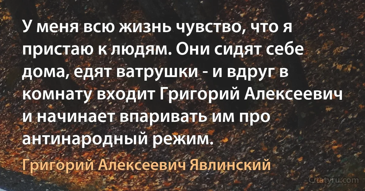 У меня всю жизнь чувство, что я пристаю к людям. Они сидят себе дома, едят ватрушки - и вдруг в комнату входит Григорий Алексеевич и начинает впаривать им про антинародный режим. (Григорий Алексеевич Явлинский)