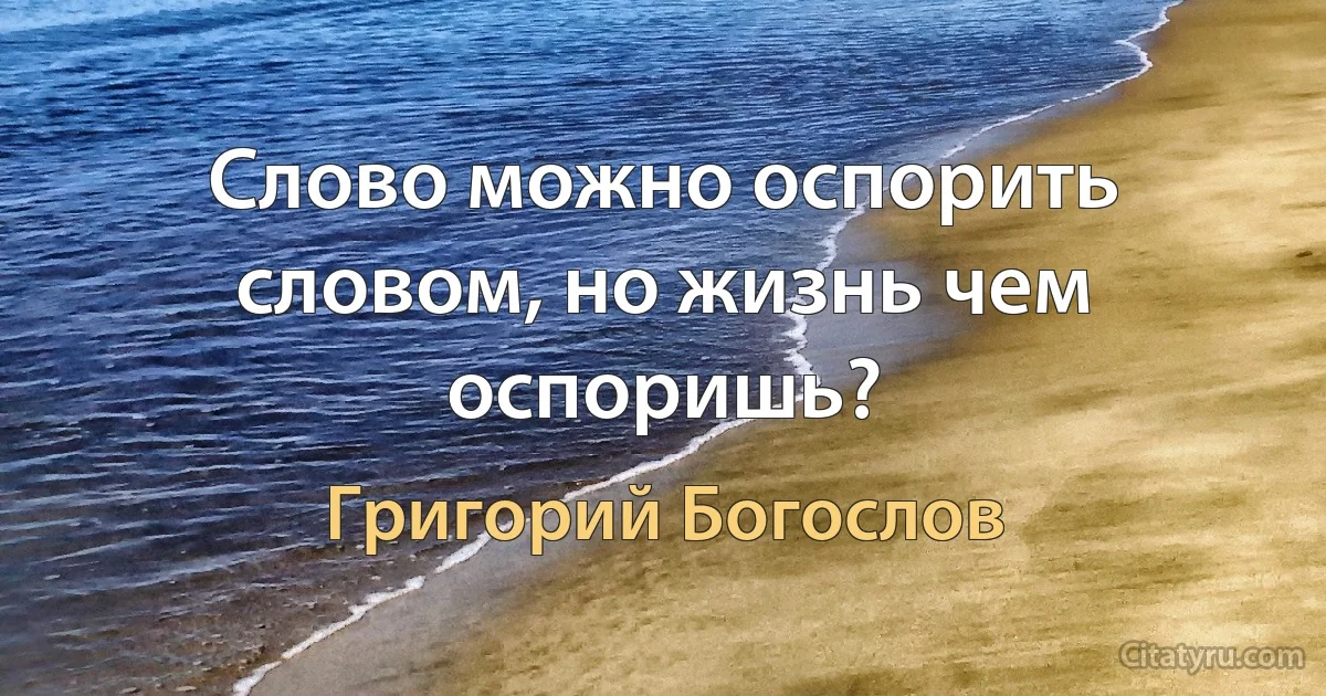 Слово можно оспорить словом, но жизнь чем оспоришь? (Григорий Богослов)