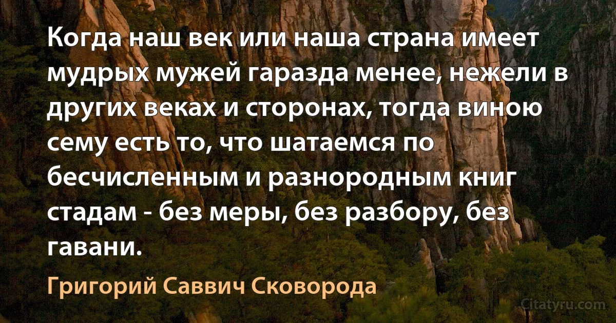 Когда наш век или наша страна имеет мудрых мужей гаразда менее, нежели в других веках и сторонах, тогда виною сему есть то, что шатаемся по бесчисленным и разнородным книг стадам - без меры, без разбору, без гавани. (Григорий Саввич Сковорода)