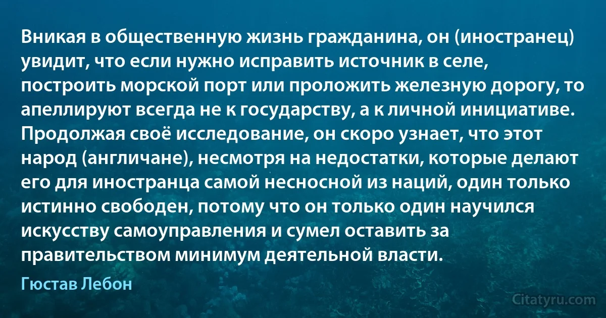 Вникая в общественную жизнь гражданина, он (иностранец) увидит, что если нужно исправить источник в селе, построить морской порт или проложить железную дорогу, то апеллируют всегда не к государству, а к личной инициативе. Продолжая своё исследование, он скоро узнает, что этот народ (англичане), несмотря на недостатки, которые делают его для иностранца самой несносной из наций, один только истинно свободен, потому что он только один научился искусству самоуправления и сумел оставить за правительством минимум деятельной власти. (Гюстав Лебон)