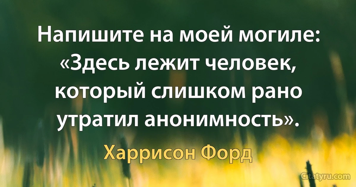 Напишите на моей могиле: «Здесь лежит человек, который слишком рано утратил анонимность». (Харрисон Форд)