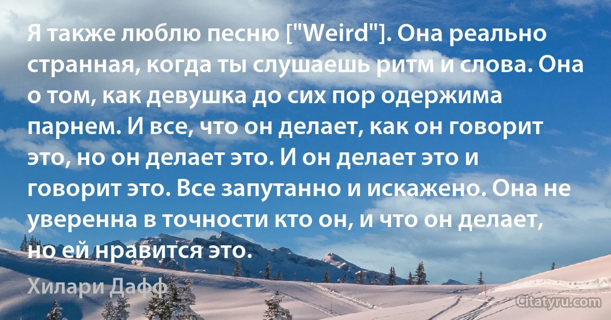 Я также люблю песню ["Weird"]. Она реально странная, когда ты слушаешь ритм и слова. Она о том, как девушка до сих пор одержима парнем. И все, что он делает, как он говорит это, но он делает это. И он делает это и говорит это. Все запутанно и искажено. Она не уверенна в точности кто он, и что он делает, но ей нравится это. (Хилари Дафф)