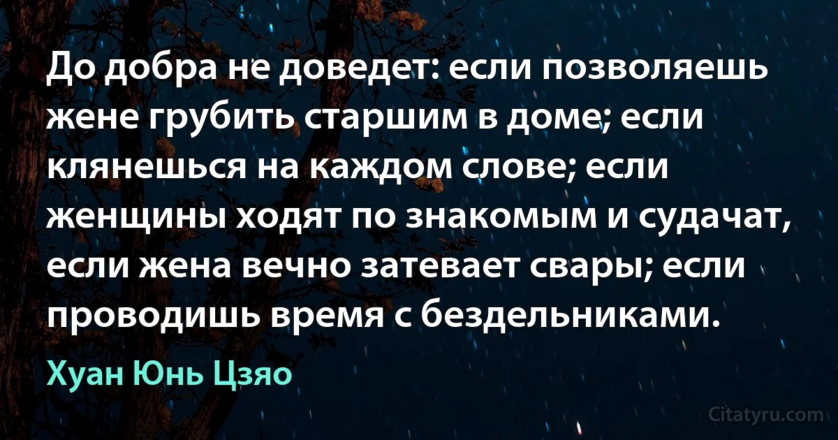 До добра не доведет: если позволяешь жене грубить старшим в доме; если клянешься на каждом слове; если женщины ходят по знакомым и судачат, если жена вечно затевает свары; если проводишь время с бездельниками. (Хуан Юнь Цзяо)