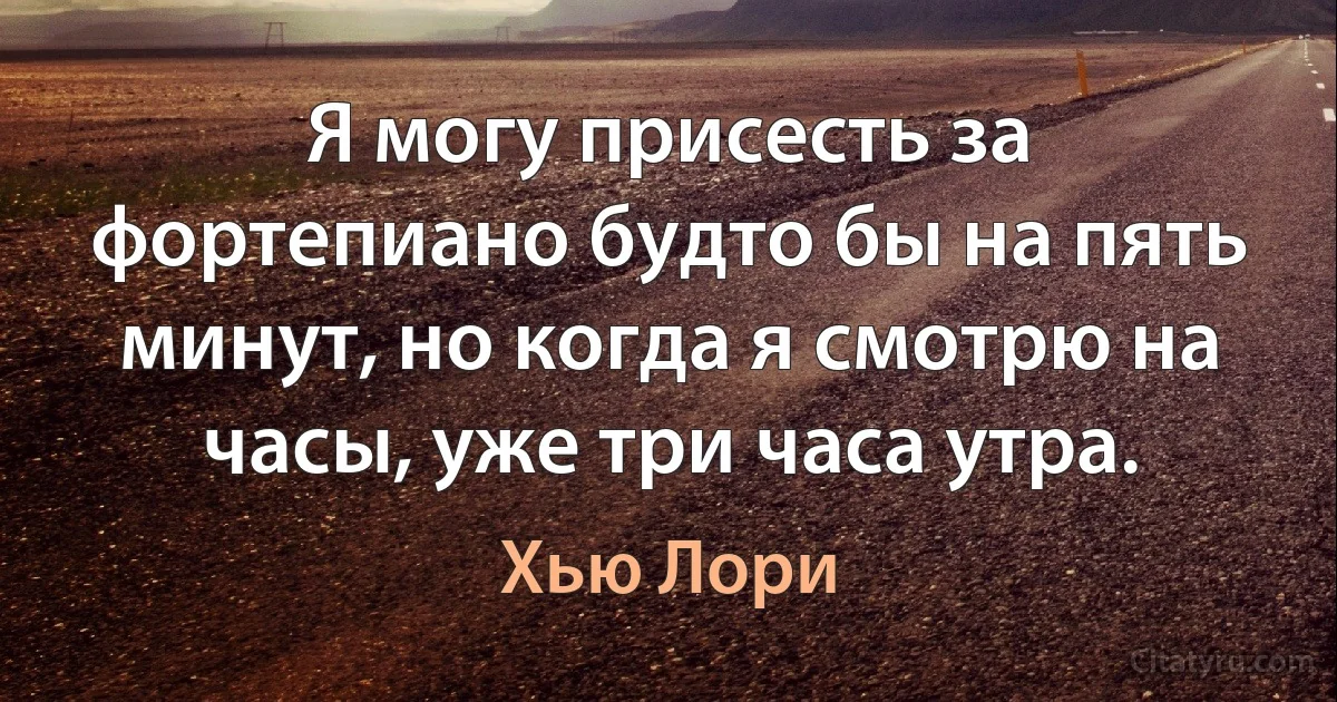 Я могу присесть за фортепиано будто бы на пять минут, но когда я смотрю на часы, уже три часа утра. (Хью Лори)