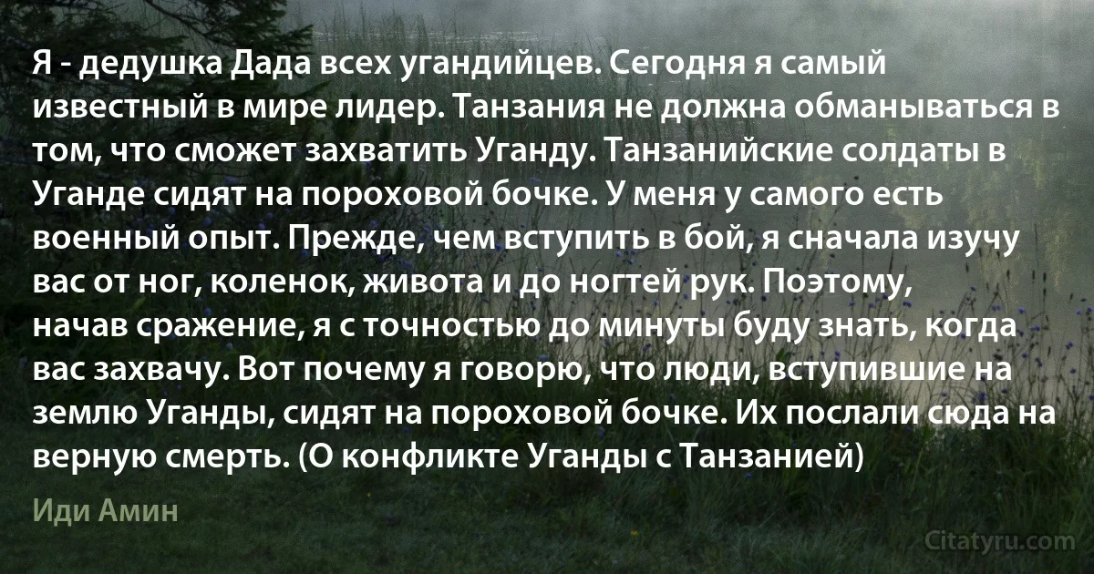 Я - дедушка Дада всех угандийцев. Сегодня я самый известный в мире лидер. Танзания не должна обманываться в том, что сможет захватить Уганду. Танзанийские солдаты в Уганде сидят на пороховой бочке. У меня у самого есть военный опыт. Прежде, чем вступить в бой, я сначала изучу вас от ног, коленок, живота и до ногтей рук. Поэтому, начав сражение, я с точностью до минуты буду знать, когда вас захвачу. Вот почему я говорю, что люди, вступившие на землю Уганды, сидят на пороховой бочке. Их послали сюда на верную смерть. (О конфликте Уганды с Танзанией) (Иди Амин)