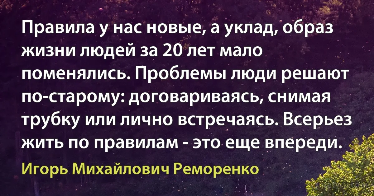 Правила у нас новые, а уклад, образ жизни людей за 20 лет мало поменялись. Проблемы люди решают по-старому: договариваясь, снимая трубку или лично встречаясь. Всерьез жить по правилам - это еще впереди. (Игорь Михайлович Реморенко)