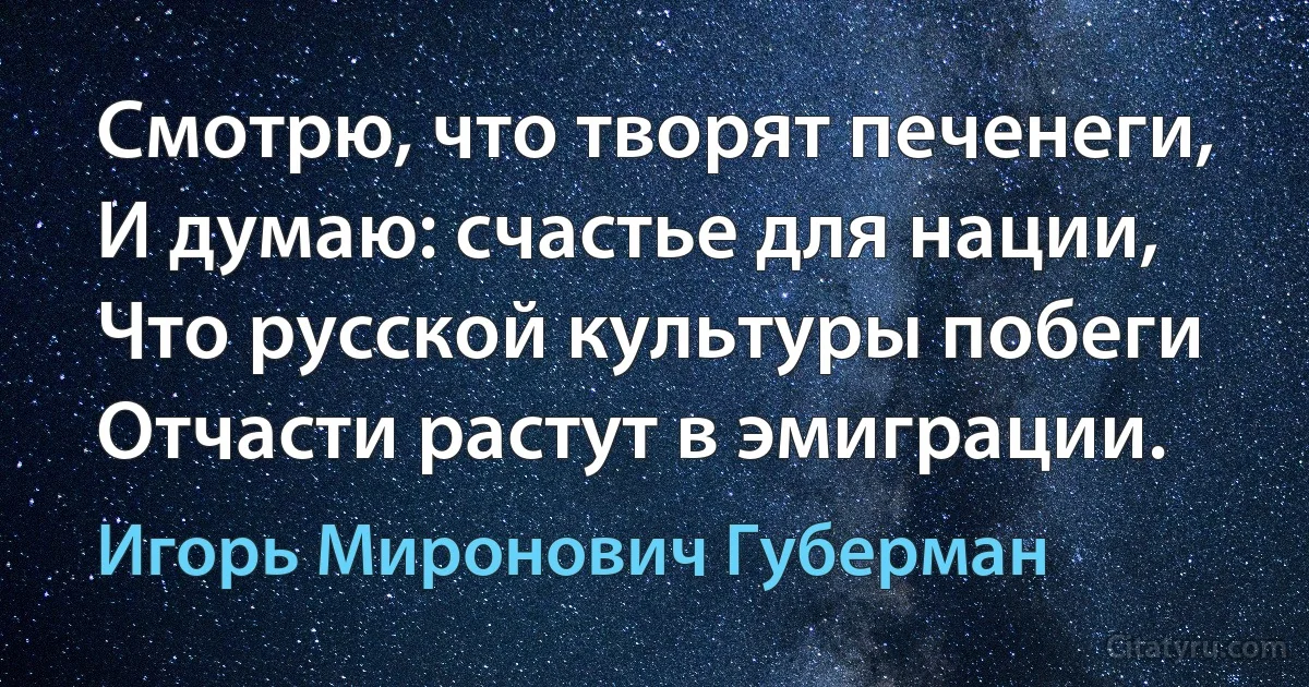 Смотрю, что творят печенеги,
И думаю: счастье для нации,
Что русской культуры побеги
Отчасти растут в эмиграции. (Игорь Миронович Губерман)