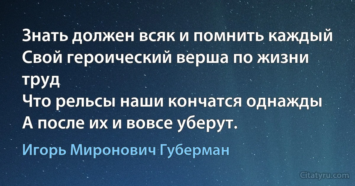 Знать должен всяк и помнить каждый
Свой героический верша по жизни труд
Что рельсы наши кончатся однажды
А после их и вовсе уберут. (Игорь Миронович Губерман)