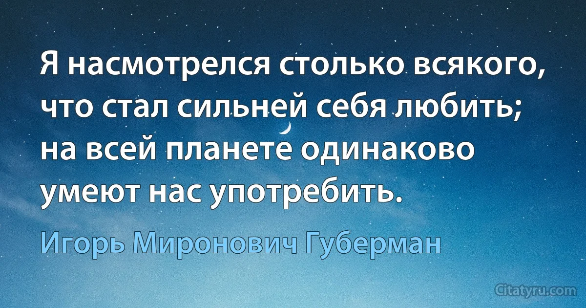 Я насмотрелся столько всякого,
что стал сильней себя любить;
на всей планете одинаково
умеют нас употребить. (Игорь Миронович Губерман)